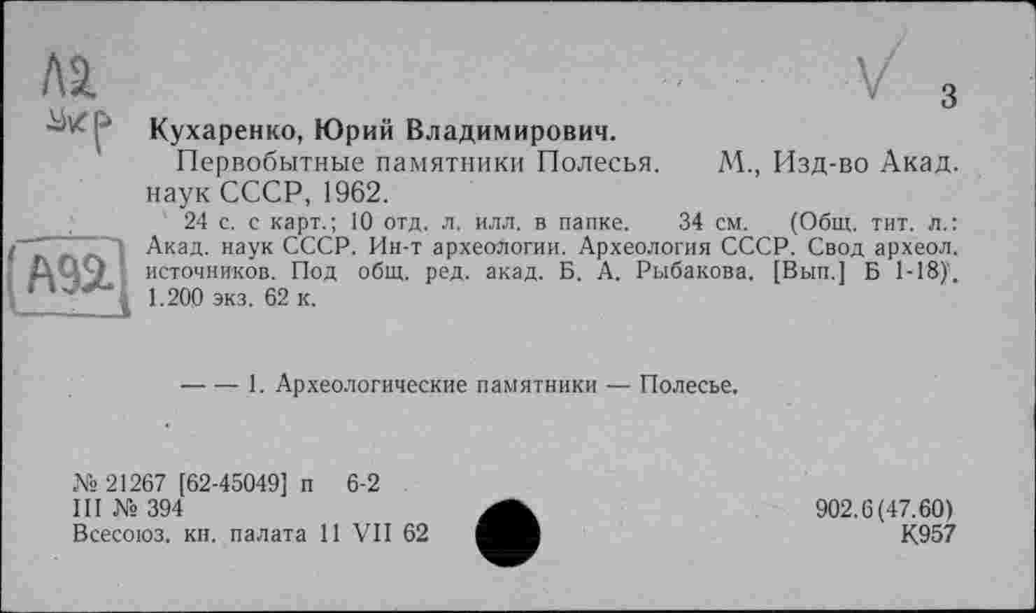 ﻿Кухаренко, Юрий Владимирович.
Первобытные памятники Полесья. М., Изд-во Акад, наук СССР, 1962.
24 с. с карт.; 10 отд. л. илл. в папке. 34 см. (Общ. тит. л.: Акад, наук СССР. Ин-т археологии. Археология СССР. Свод археол. источников. Под общ. ред. акад. Б. А. Рыбакова. [Вып.] Б 1-18). 1.200 экз. 62 к.
-----1. Археологические памятники — Полесье.
№ 21267 [62-45049] п 6-2
III № 394
Всесоюз. кн. палата 11 VII 62
902.6(47.60)
К957